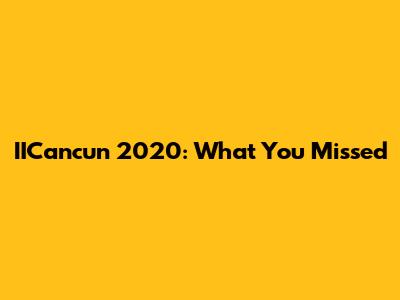 IICancun 2020: What You Missed