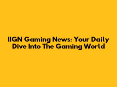 IIGN Gaming News: Your Daily Dive Into The Gaming World