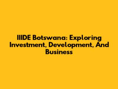 IIIDE Botswana: Exploring Investment, Development, And Business