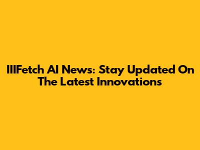 IIIFetch AI News: Stay Updated On The Latest Innovations