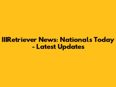 IIIRetriever News: Nationals Today - Latest Updates