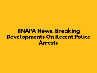 IINAPA News: Breaking Developments On Recent Police Arrests