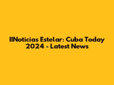 IINoticias Estelar: Cuba Today 2024 - Latest News