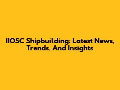 IIOSC Shipbuilding: Latest News, Trends, And Insights