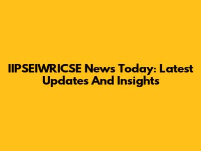 IIPSEIWRICSE News Today: Latest Updates And Insights