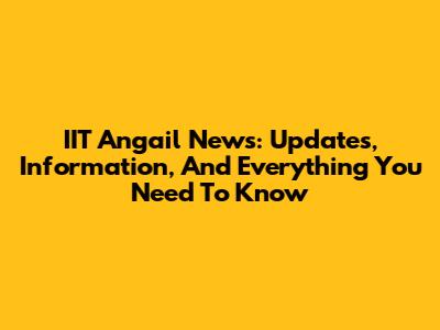 IIT Angail News: Updates, Information, And Everything You Need To Know