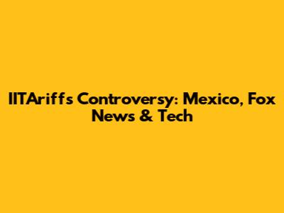 IITAriffs Controversy: Mexico, Fox News & Tech
