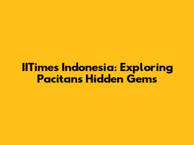 IITimes Indonesia: Exploring Pacitan's Hidden Gems