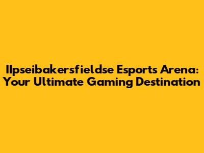 IIpseibakersfieldse Esports Arena: Your Ultimate Gaming Destination
