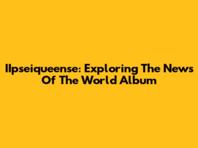 IIpseiqueense: Exploring The News Of The World Album