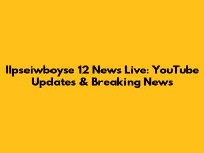 IIpseiwboyse 12 News Live: YouTube Updates & Breaking News