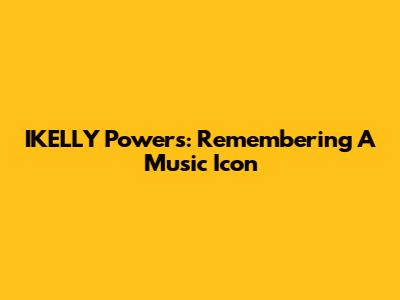 IKELLY Powers: Remembering A Music Icon