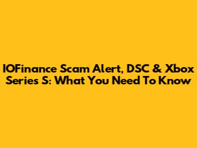IOFinance Scam Alert, DSC & Xbox Series S: What You Need To Know