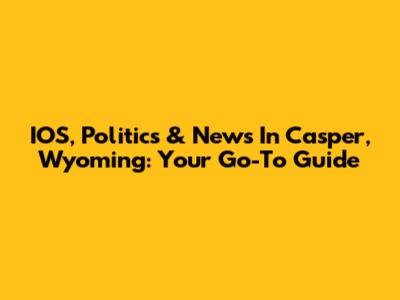 IOS, Politics & News In Casper, Wyoming: Your Go-To Guide