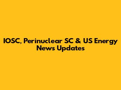IOSC, Perinuclear SC & US Energy News Updates