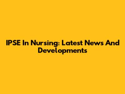 IPSE In Nursing: Latest News And Developments