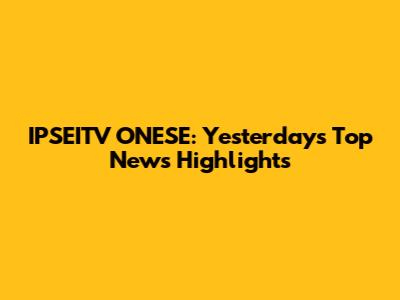 IPSEITV ONESE: Yesterday's Top News Highlights