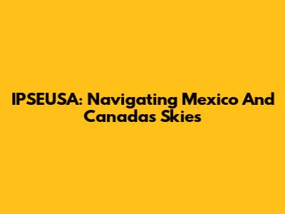 IPSEUSA: Navigating Mexico And Canada's Skies