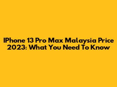 IPhone 13 Pro Max Malaysia Price 2023: What You Need To Know