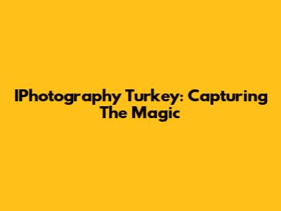 IPhotography Turkey: Capturing The Magic