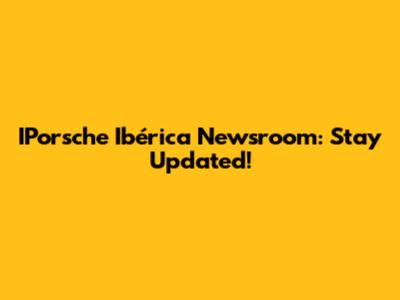 IPorsche Ibérica Newsroom: Stay Updated!