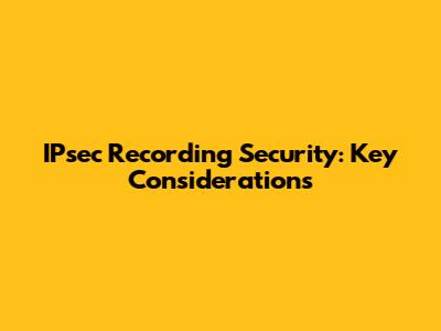 IPsec Recording Security: Key Considerations