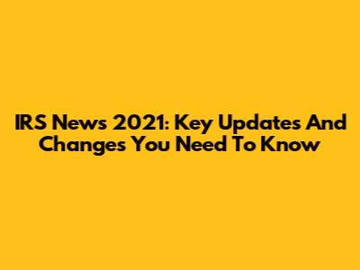 IRS News 2021: Key Updates And Changes You Need To Know