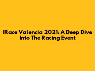 IRace Valencia 2021: A Deep Dive Into The Racing Event