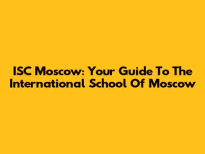 ISC Moscow: Your Guide To The International School Of Moscow