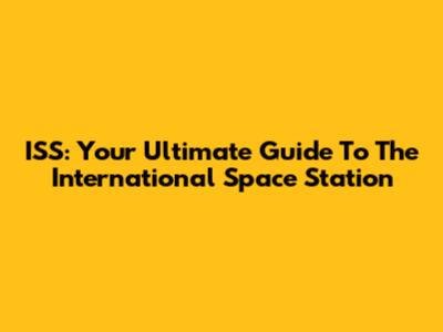 ISS: Your Ultimate Guide To The International Space Station