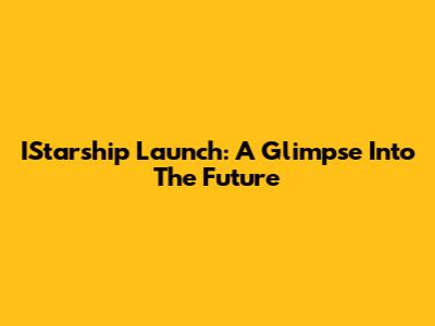 IStarship Launch: A Glimpse Into The Future