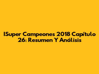 ISuper Campeones 2018 Capítulo 26: Resumen Y Análisis