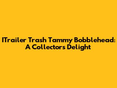 ITrailer Trash Tammy Bobblehead: A Collector's Delight