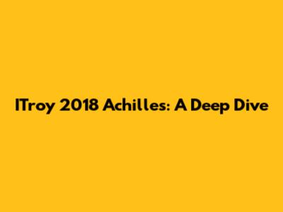 ITroy 2018 Achilles: A Deep Dive
