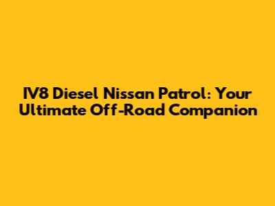 IV8 Diesel Nissan Patrol: Your Ultimate Off-Road Companion