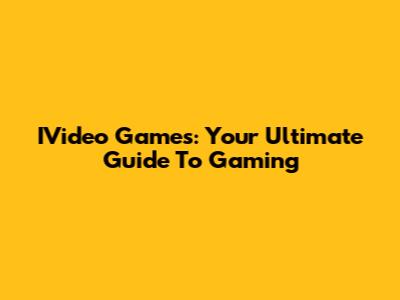 IVideo Games: Your Ultimate Guide To Gaming