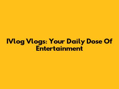 IVlog Vlogs: Your Daily Dose Of Entertainment