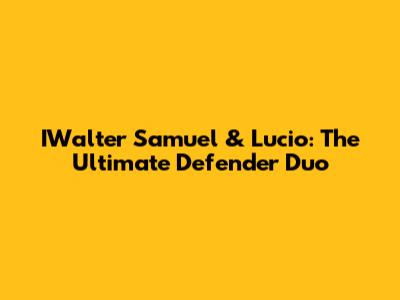 IWalter Samuel & Lucio: The Ultimate Defender Duo