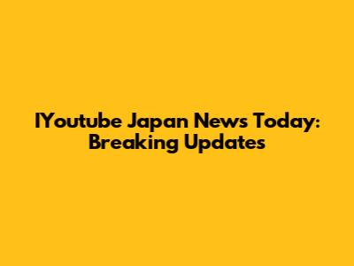 IYoutube Japan News Today: Breaking Updates