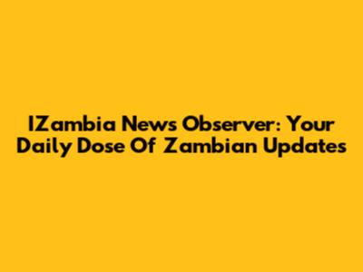 IZambia News Observer: Your Daily Dose Of Zambian Updates