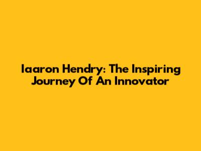 Iaaron Hendry: The Inspiring Journey Of An Innovator