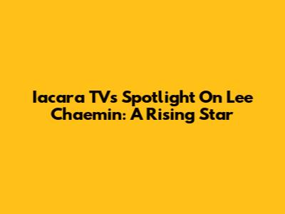 Iacara TV's Spotlight On Lee Chaemin: A Rising Star