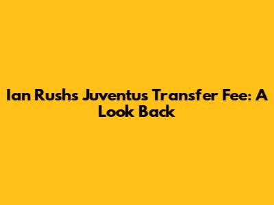 Ian Rush's Juventus Transfer Fee: A Look Back