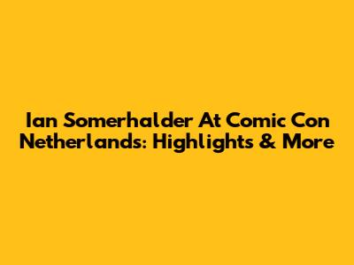Ian Somerhalder At Comic Con Netherlands: Highlights & More