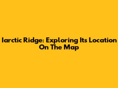 Iarctic Ridge: Exploring Its Location On The Map
