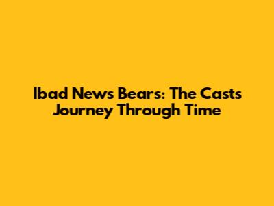 Ibad News Bears: The Cast's Journey Through Time