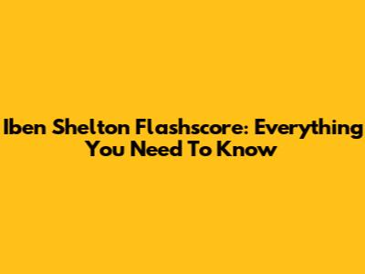 Iben Shelton Flashscore: Everything You Need To Know
