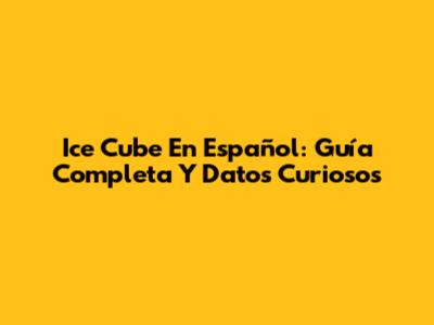 Ice Cube En Español: Guía Completa Y Datos Curiosos