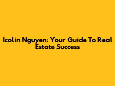 Icolin Nguyen: Your Guide To Real Estate Success