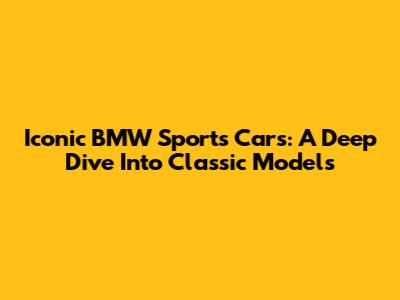 Iconic BMW Sports Cars: A Deep Dive Into Classic Models